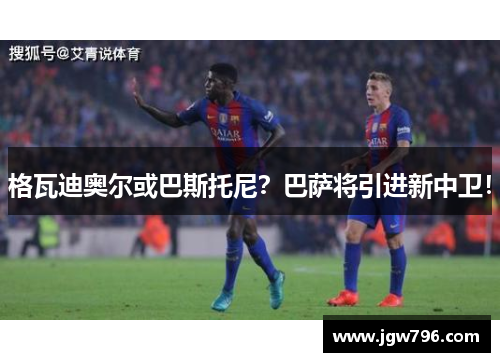 格瓦迪奥尔或巴斯托尼？巴萨将引进新中卫！